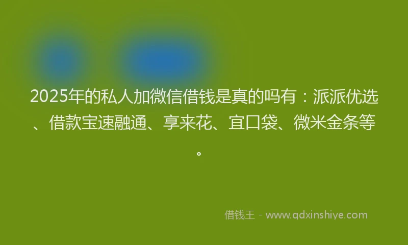 2025年的私人加微信借钱是真的吗有：派派优选、借款宝速融通、享来花、宜口袋、微米金条等。