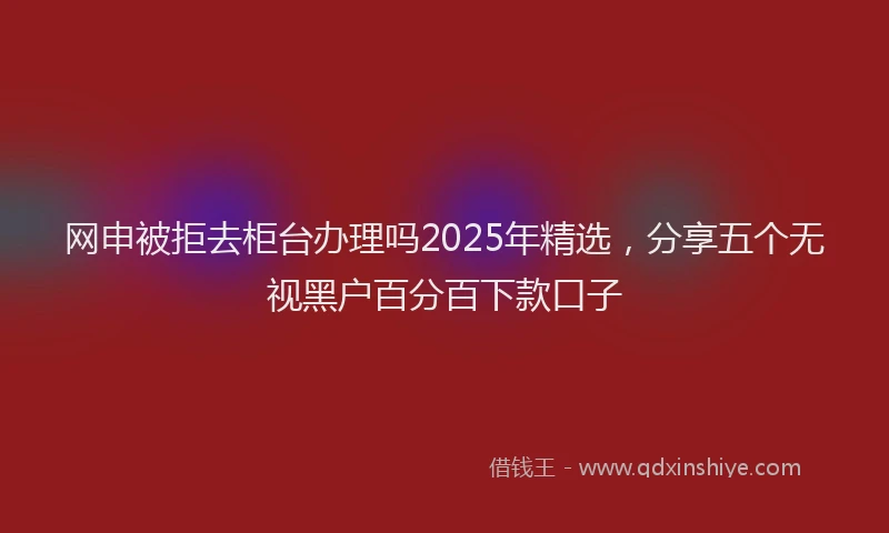 网申被拒去柜台办理吗2025年精选，分享五个无视黑户百分百下款口子