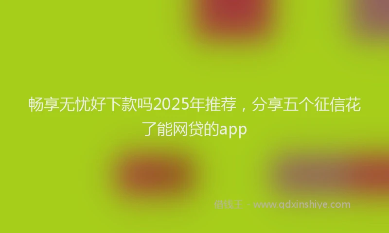 畅享无忧好下款吗2025年推荐，分享五个征信花了能网贷的app