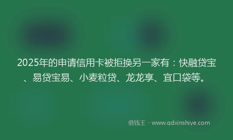 2025年的申请信用卡被拒换另一家有：快融贷宝、易贷宝易、小麦粒贷、龙龙享、宜口袋等。