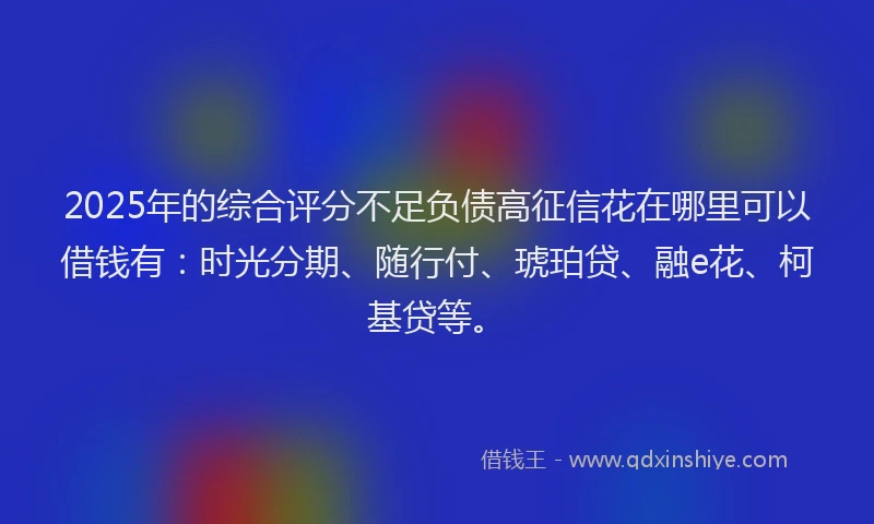 2025年的综合评分不足负债高征信花在哪里可以借钱有：时光分期、随行付、琥珀贷、融e花、柯基贷等。