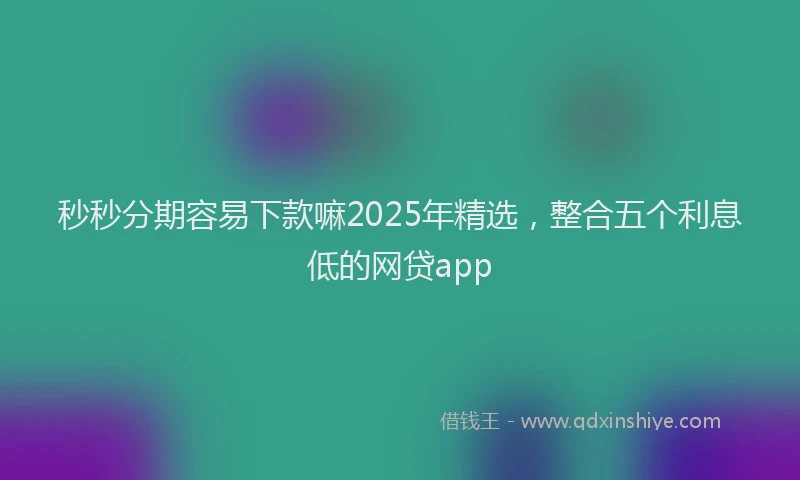 秒秒分期容易下款嘛2025年精选，整合五个利息低的网贷app
