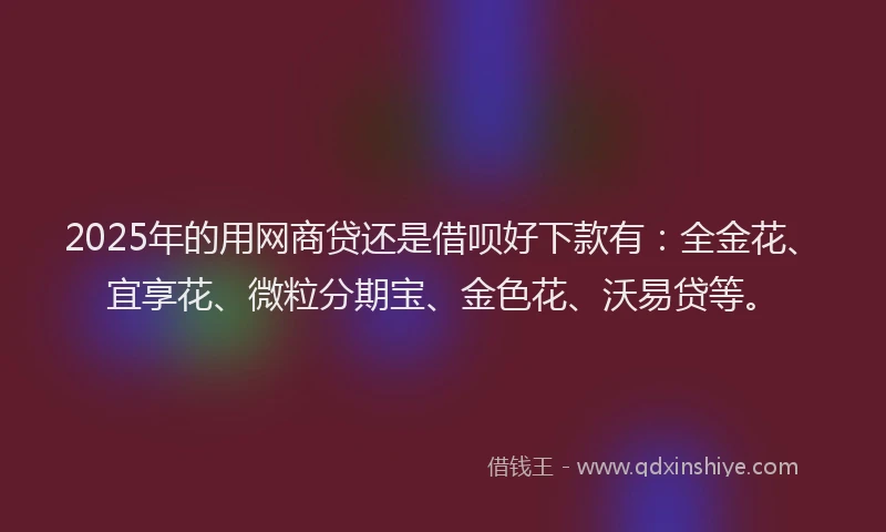 2025年的用网商贷还是借呗好下款有：全金花、宜享花、微粒分期宝、金色花、沃易贷等。