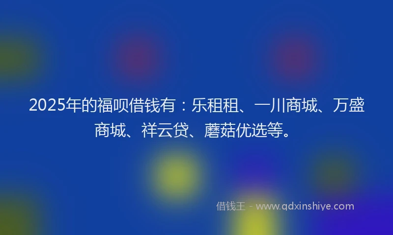 2025年的福呗借钱有：乐租租、一川商城、万盛商城、祥云贷、蘑菇优选等。