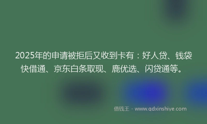 2025年的申请被拒后又收到卡有：好人贷、钱袋快借通、京东白条取现、鹿优选、闪贷通等。