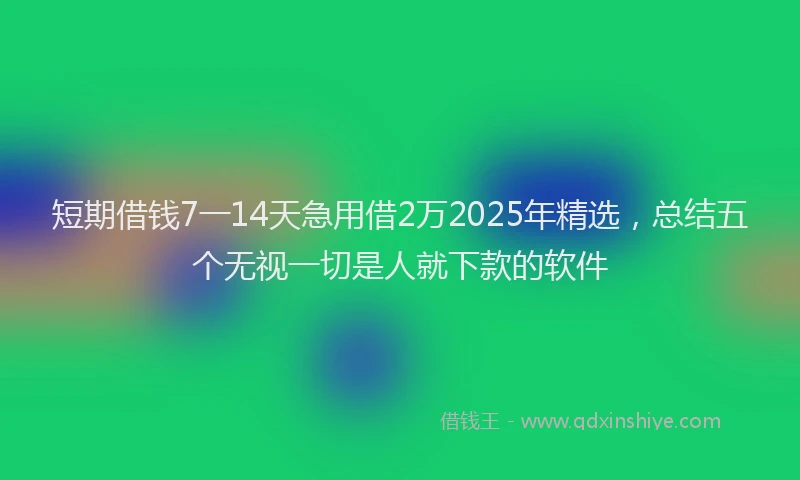 短期借钱7一14天急用借2万2025年精选，总结五个无视一切是人就下款的软件