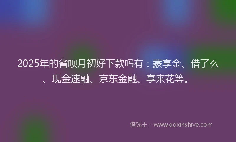 2025年的省呗月初好下款吗有：蒙享金、借了么、现金速融、京东金融、享来花等。