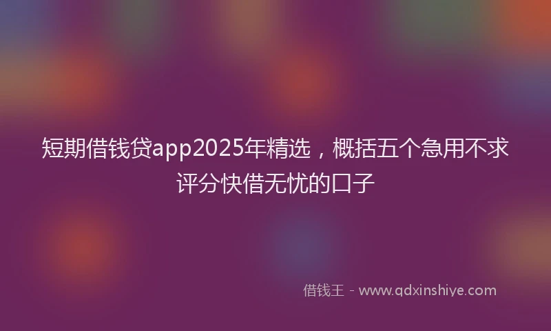 短期借钱贷app2025年精选，概括五个急用不求评分快借无忧的口子