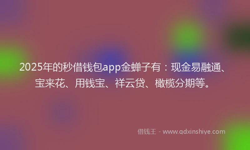 2025年的秒借钱包app金蝉子有：现金易融通、宝来花、用钱宝、祥云贷、橄榄分期等。