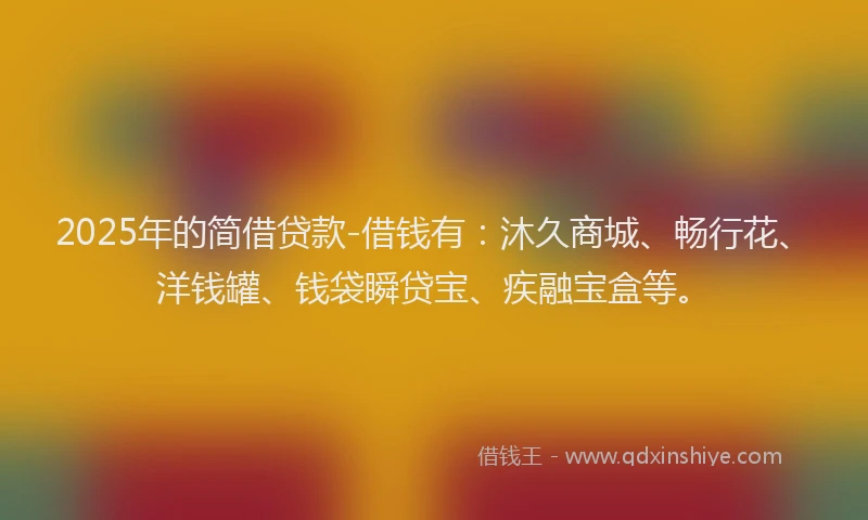 2025年的简借贷款-借钱有：沐久商城、畅行花、洋钱罐、钱袋瞬贷宝、疾融宝盒等。