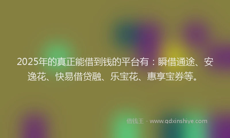 2025年的真正能借到钱的平台有：瞬借通途、安逸花、快易借贷融、乐宝花、惠享宝券等。