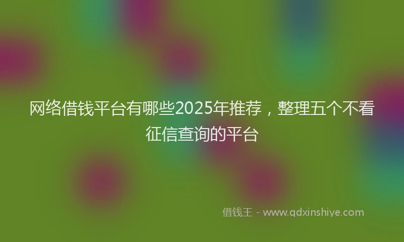 网络借钱平台有哪些2025年推荐，整理五个不看征信查询的平台