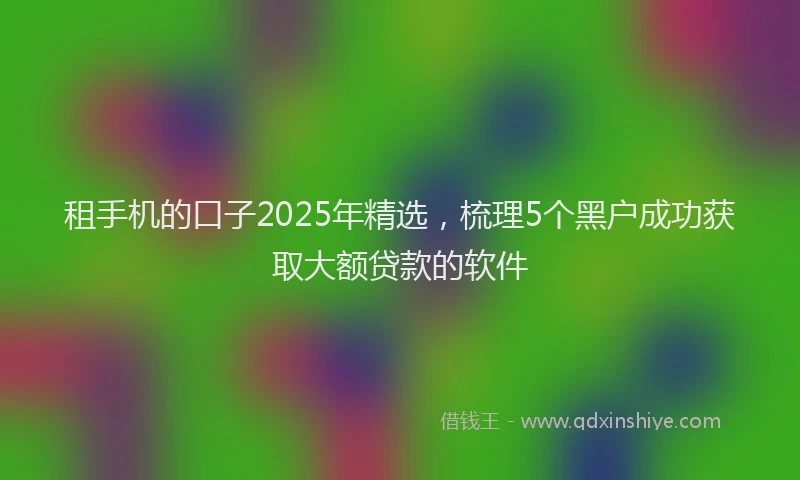租手机的口子2025年精选，梳理5个黑户成功获取大额贷款的软件