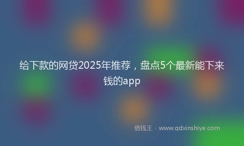 给下款的网贷2025年推荐，盘点5个最新能下来钱的app