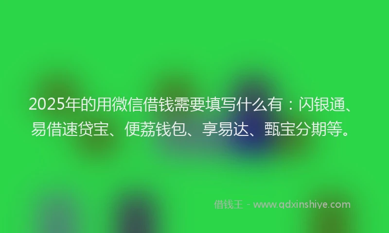 2025年的用微信借钱需要填写什么有：闪银通、易借速贷宝、便荔钱包、享易达、甄宝分期等。