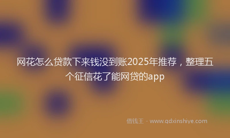 网花怎么贷款下来钱没到账2025年推荐，整理五个征信花了能网贷的app