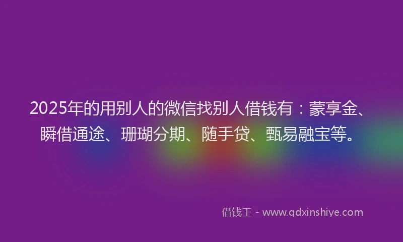 2025年的用别人的微信找别人借钱有：蒙享金、瞬借通途、珊瑚分期、随手贷、甄易融宝等。