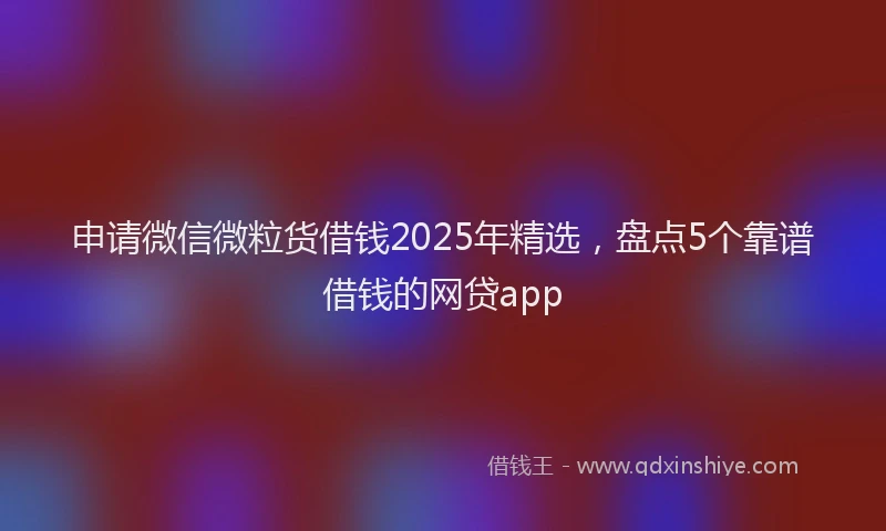 申请微信微粒货借钱2025年精选，盘点5个靠谱借钱的网贷app