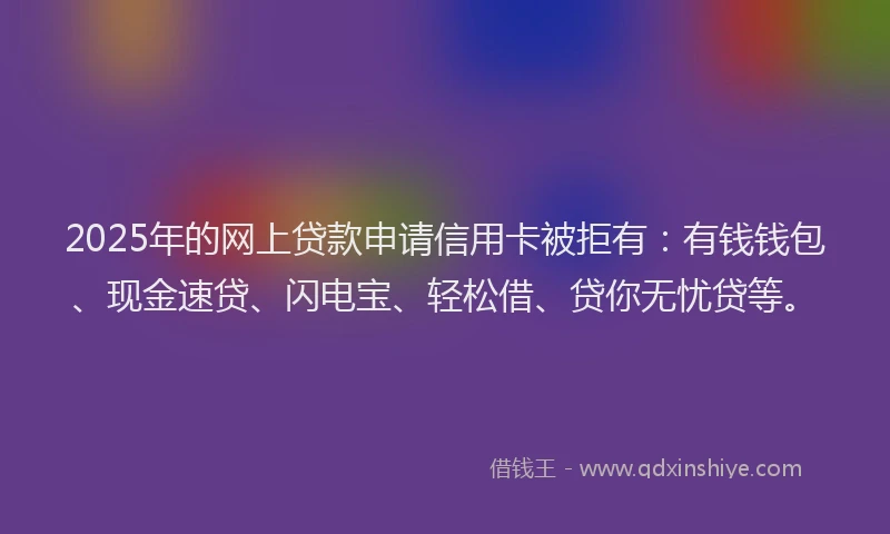 2025年的网上贷款申请信用卡被拒有：有钱钱包、现金速贷、闪电宝、轻松借、贷你无忧贷等。