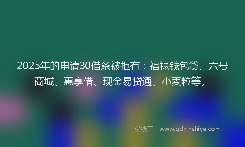 2025年的申请30借条被拒有：福禄钱包贷、六号商城、惠享借、现金易贷通、小麦粒等。