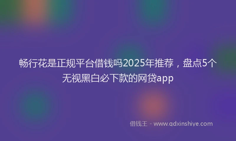 畅行花是正规平台借钱吗2025年推荐，盘点5个无视黑白必下款的网贷app