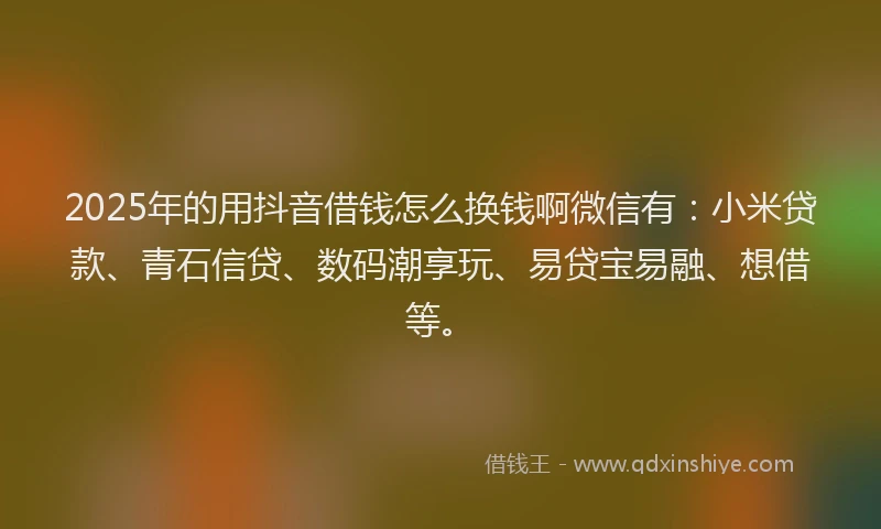 2025年的用抖音借钱怎么换钱啊微信有：小米贷款、青石信贷、数码潮享玩、易贷宝易融、想借等。
