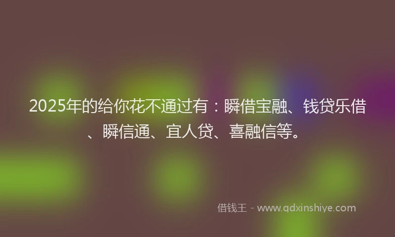 2025年的给你花不通过有：瞬借宝融、钱贷乐借、瞬信通、宜人贷、喜融信等。