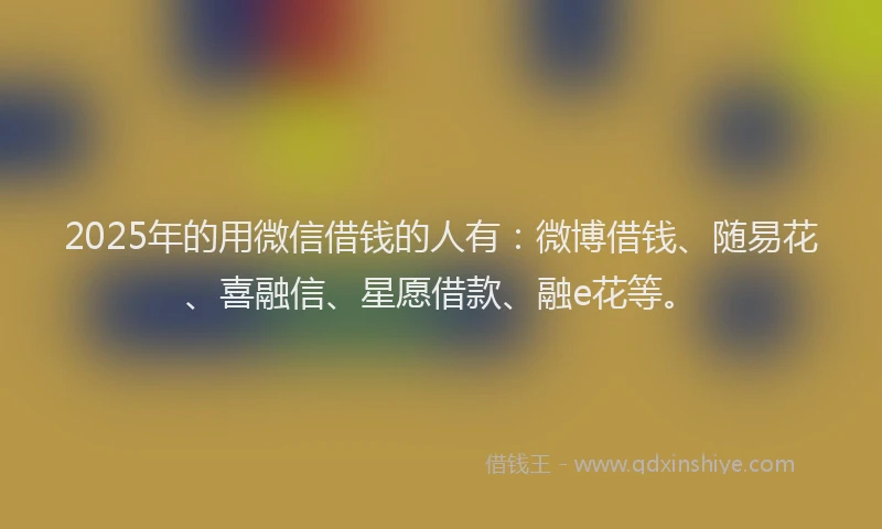 2025年的用微信借钱的人有：微博借钱、随易花、喜融信、星愿借款、融e花等。