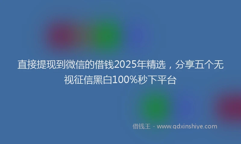 直接提现到微信的借钱2025年精选，分享五个无视征信黑白100%秒下平台