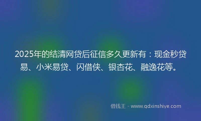 2025年的结清网贷后征信多久更新有：现金秒贷易、小米易贷、闪借侠、银杏花、融逸花等。