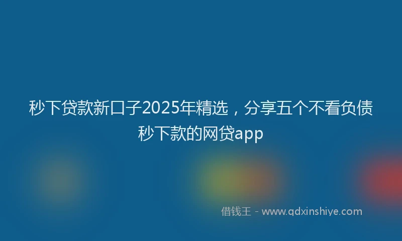 秒下贷款新口子2025年精选，分享五个不看负债秒下款的网贷app