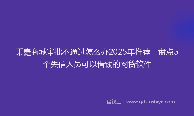 秉鑫商城审批不通过怎么办2025年推荐，盘点5个失信人员可以借钱的网贷软件