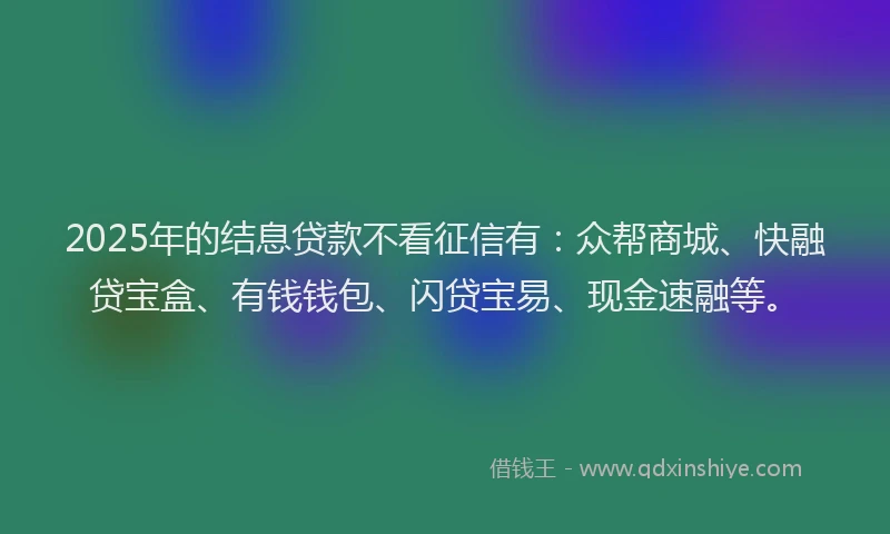 2025年的结息贷款不看征信有：众帮商城、快融贷宝盒、有钱钱包、闪贷宝易、现金速融等。
