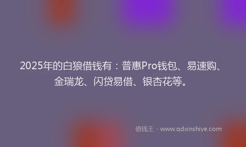 2025年的白狼借钱有：普惠Pro钱包、易速购、金瑞龙、闪贷易借、银杏花等。