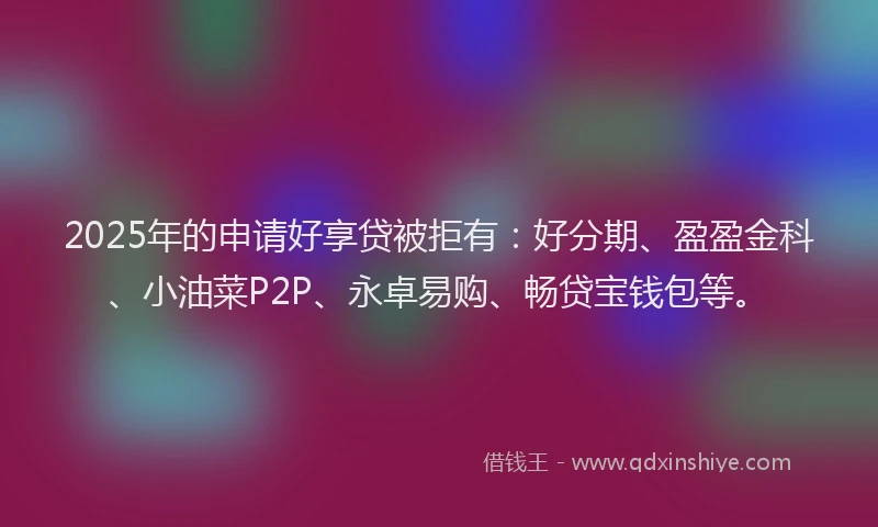2025年的申请好享贷被拒有：好分期、盈盈金科、小油菜P2P、永卓易购、畅贷宝钱包等。