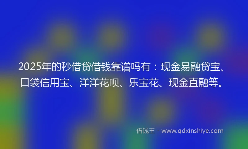2025年的秒借贷借钱靠谱吗有：现金易融贷宝、口袋信用宝、洋洋花呗、乐宝花、现金直融等。