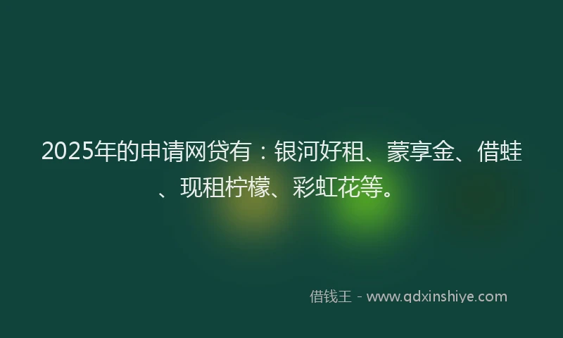 2025年的申请网贷有：银河好租、蒙享金、借蛙、现租柠檬、彩虹花等。