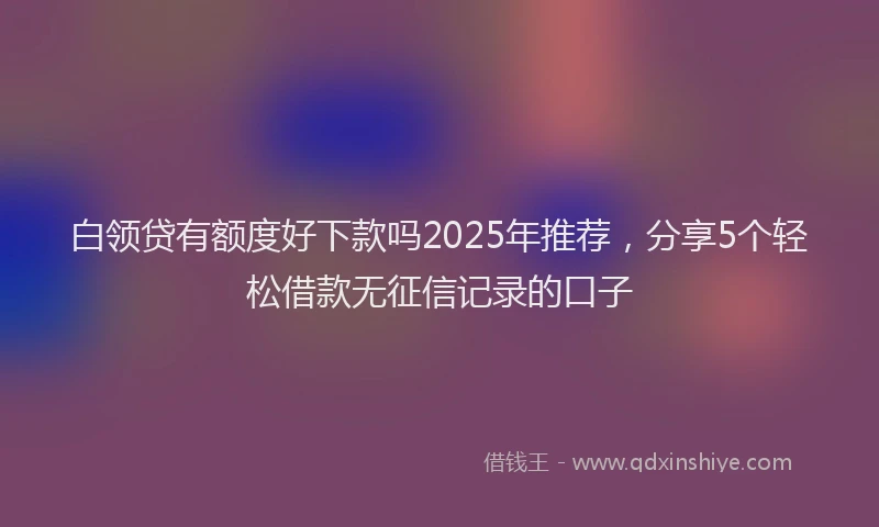白领贷有额度好下款吗2025年推荐，分享5个轻松借款无征信记录的口子