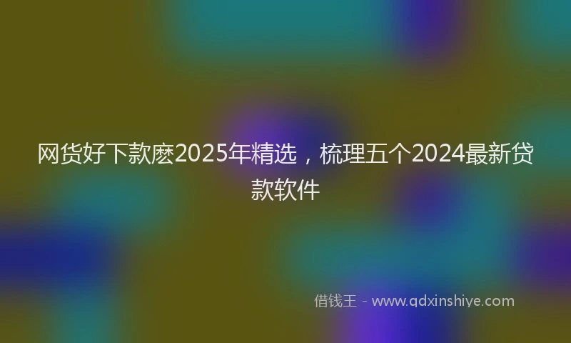 网货好下款麽2025年精选，梳理五个2024最新贷款软件