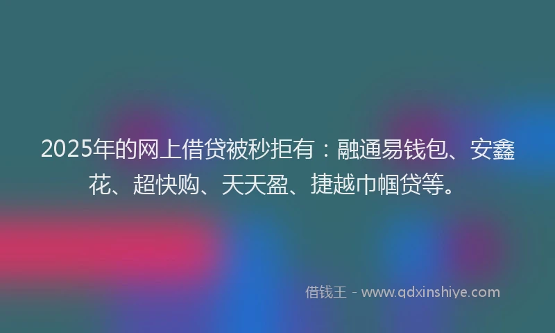 2025年的网上借贷被秒拒有：融通易钱包、安鑫花、超快购、天天盈、捷越巾帼贷等。