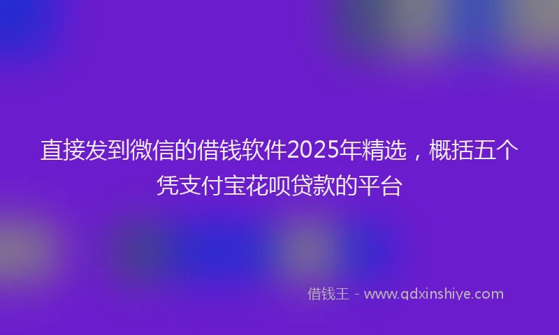 直接发到微信的借钱软件2025年精选，概括五个凭支付宝花呗贷款的平台