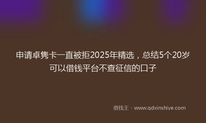 申请卓隽卡一直被拒2025年精选，总结5个20岁可以借钱平台不查征信的口子