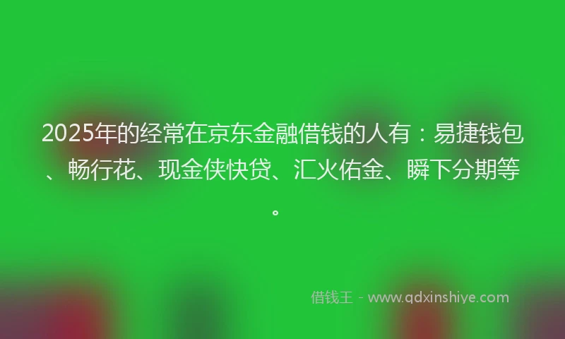 2025年的经常在京东金融借钱的人有：易捷钱包、畅行花、现金侠快贷、汇火佑金、瞬下分期等。