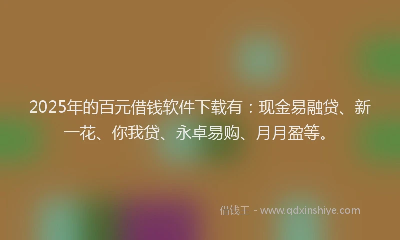 2025年的百元借钱软件下载有：现金易融贷、新一花、你我贷、永卓易购、月月盈等。