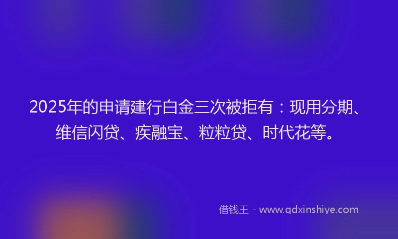 2025年的申请建行白金三次被拒有：现用分期、维信闪贷、疾融宝、粒粒贷、时代花等。