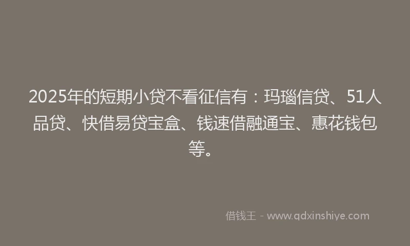 2025年的短期小贷不看征信有：玛瑙信贷、51人品贷、快借易贷宝盒、钱速借融通宝、惠花钱包等。