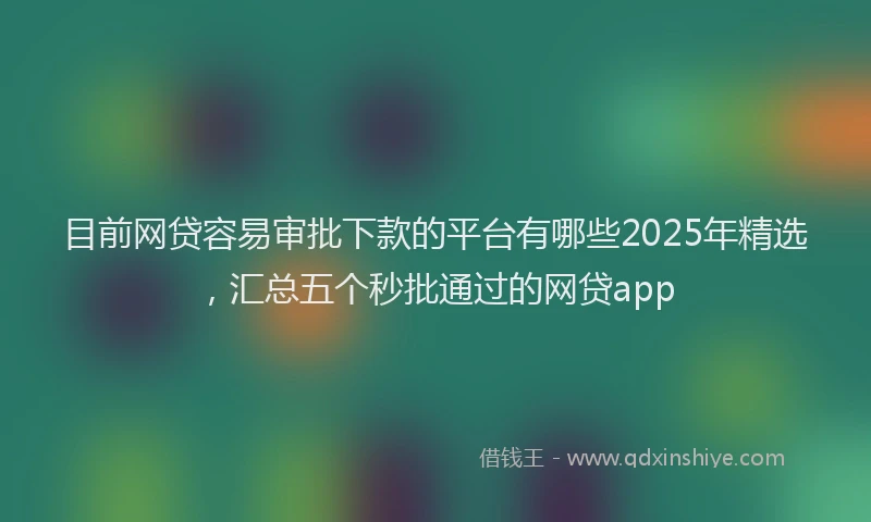 目前网贷容易审批下款的平台有哪些2025年精选，汇总五个秒批通过的网贷app