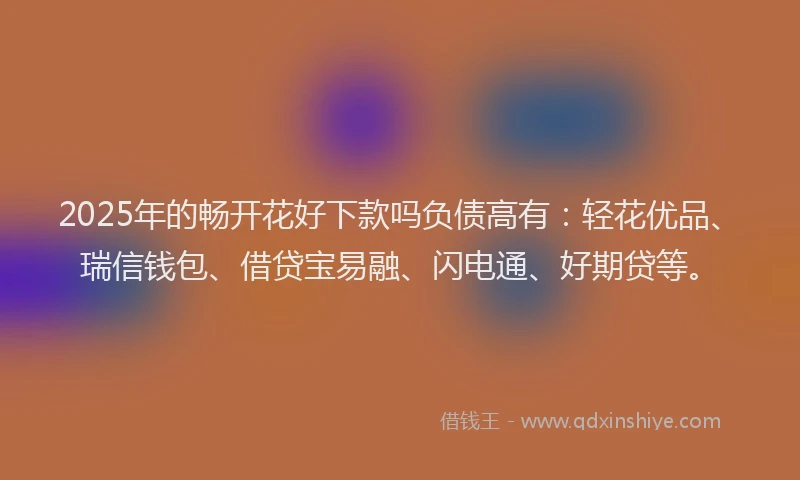 2025年的畅开花好下款吗负债高有：轻花优品、瑞信钱包、借贷宝易融、闪电通、好期贷等。