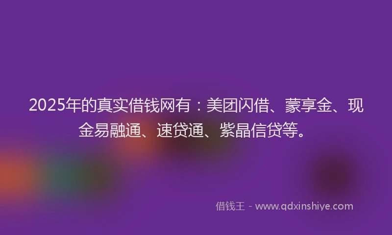 2025年的真实借钱网有：美团闪借、蒙享金、现金易融通、速贷通、紫晶信贷等。