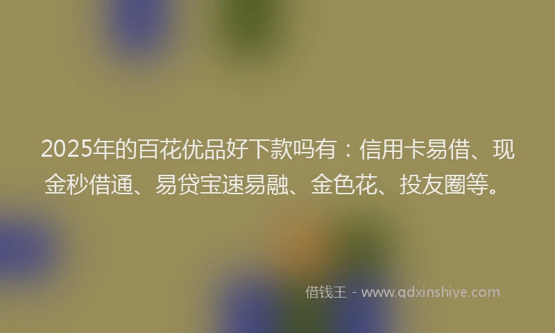 2025年的百花优品好下款吗有：信用卡易借、现金秒借通、易贷宝速易融、金色花、投友圈等。